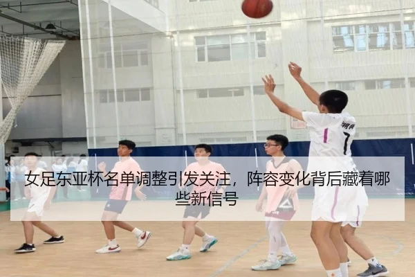 女足东亚杯名单调整引发关注，阵容变化背后藏着哪些新信号